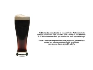 As Stouts são um subestilo da cerveja Porter. As Porters mais 
fortes e encorpadas eram vendidas com o nome de Stout Porters 
e se desenvolveram tanto que viraram um novo tipo de cerveja.
Feitas a partir de cevada torrada, que produz um malte escuro, 
possui um sabor amargo conferido pelo lúpulo
com teor de álcool, entre 5% a 6,5%.
 