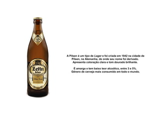 A Pilsen é um tipo de Lager e foi criada em 1842 na cidade de 
Pilsen, na Alemanha, de onde seu nome foi derivado. 
Apresenta coloração clara e tom dourado brilhante. 
É amarga e tem baixo teor alcoólico, entre 3 e 5%. 
Gênero de cerveja mais consumido em todo o mundo.
 
