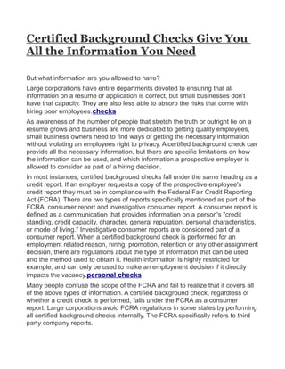 Certified Background Checks Give You
All the Information You Need

But what information are you allowed to have?
Large corporations have entire departments devoted to ensuring that all
information on a resume or application is correct, but small businesses don't
have that capacity. They are also less able to absorb the risks that come with
hiring poor employees.checks
As awareness of the number of people that stretch the truth or outright lie on a
resume grows and business are more dedicated to getting quality employees,
small business owners need to find ways of getting the necessary information
without violating an employees right to privacy. A certified background check can
provide all the necessary information, but there are specific limitations on how
the information can be used, and which information a prospective employer is
allowed to consider as part of a hiring decision.
In most instances, certified background checks fall under the same heading as a
credit report. If an employer requests a copy of the prospective employee's
credit report they must be in compliance with the Federal Fair Credit Reporting
Act (FCRA). There are two types of reports specifically mentioned as part of the
FCRA, consumer report and investigative consumer report. A consumer report is
defined as a communication that provides information on a person's "credit
standing, credit capacity, character, general reputation, personal characteristics,
or mode of living." Investigative consumer reports are considered part of a
consumer report. When a certified background check is performed for an
employment related reason, hiring, promotion, retention or any other assignment
decision, there are regulations about the type of information that can be used
and the method used to obtain it. Health information is highly restricted for
example, and can only be used to make an employment decision if it directly
impacts the vacancy.personal checks
Many people confuse the scope of the FCRA and fail to realize that it covers all
of the above types of information. A certified background check, regardless of
whether a credit check is performed, falls under the FCRA as a consumer
report. Large corporations avoid FCRA regulations in some states by performing
all certified background checks internally. The FCRA specifically refers to third
party company reports.
 