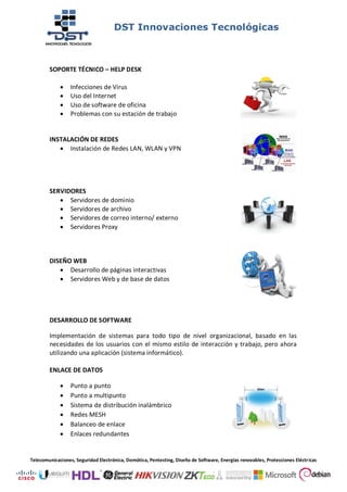 DST Innovaciones Tecnológicas
Telecomunicaciones, Seguridad Electrónica, Domótica, Pentesting, Diseño de Software, Energías renovables, Protecciones Eléctricas
SOPORTE TÉCNICO – HELP DESK
 Infecciones de Virus
 Uso del Internet
 Uso de software de oficina
 Problemas con su estación de trabajo
INSTALACIÓN DE REDES
 Instalación de Redes LAN, WLAN y VPN
SERVIDORES
 Servidores de dominio
 Servidores de archivo
 Servidores de correo interno/ externo
 Servidores Proxy
DISEÑO WEB
 Desarrollo de páginas interactivas
 Servidores Web y de base de datos
DESARROLLO DE SOFTWARE
Implementación de sistemas para todo tipo de nivel organizacional, basado en las
necesidades de los usuarios con el mismo estilo de interacción y trabajo, pero ahora
utilizando una aplicación (sistema informático).
ENLACE DE DATOS
 Punto a punto
 Punto a multipunto
 Sistema de distribución inalámbrico
 Redes MESH
 Balanceo de enlace
 Enlaces redundantes
 