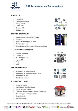 DST Innovaciones Tecnológicas
Telecomunicaciones, Seguridad Electrónica, Domótica, Pentesting, Diseño de Software, Energías renovables, Protecciones Eléctricas
TELEFONIA IP
 Teléfonos IP
 Teléfonos IP Wireless
 HandyTone IP
 Central IPBX
 Gateway FXS
 Gateway FXO
CABLEADO ESTRUCTURADO
 Instalación de cableado (cat. 5, 6 y 7)
 Fibra óptica
 Análisis de desempeño de redes
 Auditoria de redes
 Redundancia del sistema de telecomunicaciones
CCTV Y VIGILANCIA ELECTRONICA
 Cámaras analógicas
 Cámaras IP
 PTZ analógicas e IP
 Joystick 3D
 DVR
 NVR
SISTEMAS BIOMÉTRICOS
 Biométricos de huella dactilar
 Biométricos de la geometría de la mano
 Biométricos de iris
 Biométricos faciales
ALARMAS CONTRA ROBO
 Central de alarma
 Comunicador digital (teclado)
 UPS de respaldo (batería)
 Contactos Magnéticos para puertas y ventanas
 Blindados para cortinas metálicas
 Rayo infrarrojo
 Botón de pánico
 