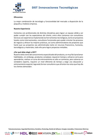 DST Innovaciones Tecnológicas
Telecomunicaciones, Seguridad Electrónica, Domótica, Pentesting, Diseño de Software, Energías renovables, Protecciones Eléctricas
Ofrecemos
La mejor combinación de tecnología y funcionalidad del mercado a disposición de la
pequeña y mediana empresa.
Nuestra Experiencia
Contamos con profesionales de distintas disciplinas para lograr un equipo sólido y así
poder cumplir con las expectativas del cliente, entre ellos contamos con consultores
técnicos con experiencia implantando las herramientas tecnológicas,tanto en proyectos
locales como internacionales, consultores funcionales para poder orientar los procesos
de negocio y ofrecer las mejores prácticas, así como administradores de proyectos que
harán que sus proyectos sea administrados tanto en recursos financieros, humanos,
tecnológicos y materiales, todo ello para lograr proyectos rentables.
¿Por qué debe elegir a DST?
Nuestro éxito viene del conocimiento especializado del producto, es muy fácil proclamar
habilidades, sin embargo, productos complejos requieren tiempo y esfuerzo serio para
aprenderlos, realizar un curso de entrenamiento es sólo un comienzo, pero volverse un
verdadero experto, requiere un nivel diferente de tiempo y exige una educación y
entrenamiento especial, logrando formar consultores que afronten los retos que hoy día
los clientes demandan.
 