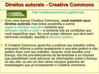 Direitos autorais - Creative Commons http://creativecommons.org/license/ Com uma licença Creative Commons,  você mantém seus direitos autorais  mas todos possibilita a outros  copiar e distribuir sua obra  contanto que  atribuam crédito a você  -- e somente sob as condições que você especificar aqui. Se você quiser oferecer sua obra sem nenhuma condição, escolha o  domínio público .  O Creative Commons ajuda-lhe a publicar seu trabalho online enquanto informa a outros exatamente o que eles podem e não podem fazer com seu trabalho. Quando você escolhe uma licença, nós lhe providenciamos as ferramentas e os tutoriais que possibilitam você adicionar as informações sobre a licença no seu site, ou em um dos vários serviços gratuitos de hospedagem que já incorporaram o Creative commons.  