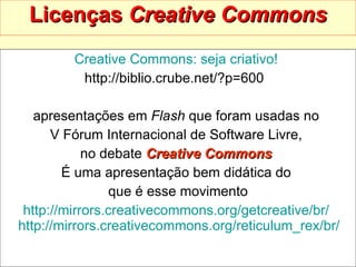 Licenças  Creative Commons Creative   Commons : seja criativo!   http://biblio.crube.net/?p=600  apresentações em  Flash  que foram usadas no  V Fórum Internacional de Software Livre,  no debate  Creative Commons   É uma apresentação bem didática do  que é esse movimento http:// mirrors.creativecommons.org/getcreative/br /   http:// mirrors.creativecommons.org/reticulum_rex/br /   