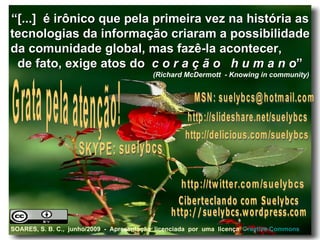 “ [...]  é irônico que pela primeira vez na história as tecnologias da informação criaram a possibilidade da comunidade global, mas fazê-la acontecer,  de fato, exige atos do  c o r a ç ã o   h u m a n o ” (Richard McDermott  - Knowing in community)   SKYPE: suelybcs Grata pela atenção! http://slideshare.net/suelybcs Ciberteclando com Suelybcs http://suelybcs.wordpress.com http://twitter.com/suelybcs http://delicious.com/suelybcs MSN: suelybcs@hotmail.com SOARES, S. B. C.,  junho/2009  -  Apresentação  licenciada  por  uma  licença  Creative   Commons 