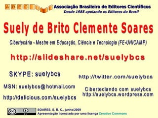 SKYPE: suelybcs http://delicious.com/suelybcs Cibertecária - Mestre em Educação, Ciência e Tecnologia (FE-UNICAMP) Suely de Brito Clemente Soares Ciberteclando com suelybcs http://suelybcs.wordpress.com http://slideshare.net/suelybcs MSN: suelybcs@hotmail.com http://twitter.com/suelybcs SOARES, S. B. C., junho/2009  Apresentação licenciada por uma licença  Creative   Commons Associação Brasileira de Editores Científicos Desde 1985 apoiando os Editores do Brasil   
