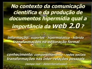 No contexto da comunicação científica e da produção de documentos hipermídia qual a importância da  web 2.0  ? conhecimento:  compartilhamento - redes sociais  transformações nas inter-relações pessoais  (tempo real – deterritorializada) informação:  suportes - hipermidiática - híbrida   transformações na editoração formal 