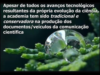 Apesar de todos os avanços tecnológicos resultantes da própria evolução da ciência, a academia tem sido  tradicional e conservadora  na produção dos documentos/veículos da comunicação científica  