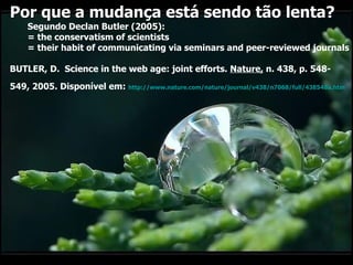 Por que a mudança está sendo tão lenta?  Segundo Declan Butler (2005):  = the conservatism of scientists  = their habit of communicating via seminars and peer-reviewed journals BUTLER, D.  Science in the web age: joint efforts.  Nature,  n. 438, p. 548- 549, 2005. Disponível em:  http://www.nature.com/nature/journal/v438/n7068/full/438548a.htm   