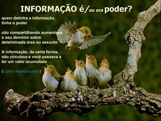 INFORMAÇÃO é / ou era   poder? quem detinha a informação, tinha o poder não compartilhando aumentava o seu domínio sobre determinada área ou assunto   A informação, de certa forma, não circulava e você passava a ter um valor acumulado   ( Carlos Nepomuceno ) 