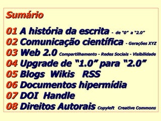 Sumário 01  A história da escrita  -  de “0”  a “2.0” 02  Comunicação científica  - Gerações XYZ 03  Web 2.0  Compartilhamento - Redes Sociais - Visibilidade 04  Upgrade de “1.0” para “2.0” 05  Blogs  Wikis  RSS  06  Documentos hipermídia  07  DOI  Handle   08  Direitos Autorais  Copyleft  Creative Commons 