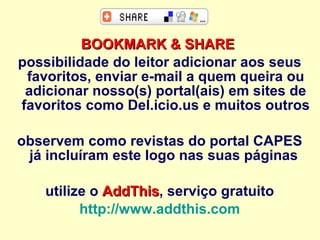 BOOKMARK & SHARE   possibilidade do leitor adicionar aos seus favoritos, enviar e-mail a quem queira ou adicionar nosso(s) portal(ais) em sites de favoritos como Del.icio.us e muitos outros observem como revistas do portal CAPES já incluíram este logo nas suas páginas  utilize o  AddThis , serviço gratuito http://www.addthis.com   
