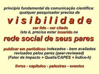 princípio fundamental da comunicação científica:  qualquer pesquisador precisa de v i s i b i l i d a d e     ser lido - ser citado isto é, precisa estar   inserido  na  rede social de seus pares   publicar em periódicos  indexados - bem avaliados revisados pelos pares (peer-reviewed)  (Fator de Impacto  +  Qualis/CAPES  +  Índice-h) livros - capítulos - palestras - eventos 