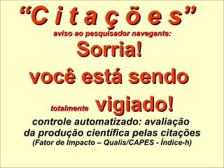 “ C i t a ç õ e s”  aviso ao pesquisador navegante: Sorria!  você está sendo   totalmente   vigiado! controle automatizado: avaliação  da produção científica pelas citações (Fator de Impacto – Qualis/CAPES - Índice-h) 
