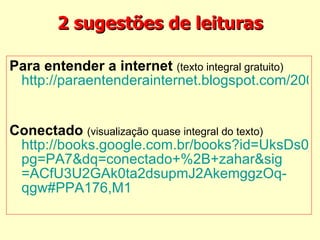 2 sugestões de leituras Para entender a internet  (texto integral gratuito)   http://paraentenderainternet.blogspot.com/2009/01/baixe-o-pdf-do-livro.html    Conectado   (visualização quase integral do texto)   http://books.google.com.br/books?id=UksDs0jcBXwC& pg =PA7& dq =conectado+%2B+ zahar&sig =ACfU3U2GAk0ta2dsupmJ2AkemggzOq- qgw #PPA176,M1     