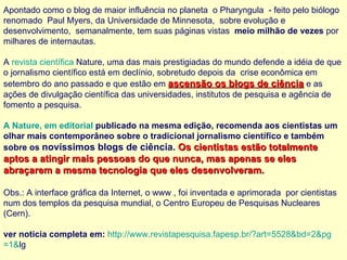 Apontado como o blog de maior influência no planeta  o Pharyngula  - feito pelo biólogo renomado  Paul Myers, da Universidade de Minnesota,  sobre evolução e desenvolvimento,  semanalmente, tem suas páginas vistas   meio milhão de vezes  por milhares de internautas.    A  revista científica  Nature , uma das mais prestigiadas do mundo defende a idéia de que o jornalismo científico está em declínio, sobretudo depois da  crise econômica em setembro do ano passado e que estão em  ascensão os blogs de ciência  e as ações de divulgação científica das universidades, institutos de pesquisa e agência de fomento a pesquisa.   A  Nature , em editorial   publicado na mesma edição , recomenda aos cientistas um olhar mais contemporâneo sobre o tradicional jornalismo científico e também sobre os  novíssimos blogs de ciência.  Os cientistas estão totalmente aptos a atingir mais pessoas do que nunca, mas apenas se eles abraçarem a mesma tecnologia que eles desenvolveram. Obs.: A interface gráfica da Internet, o www , foi inventada e aprimorada  por cientistas num dos templos da pesquisa mundial, o Centro Europeu de Pesquisas Nucleares (Cern). ver noticia completa em:   http://www.revistapesquisa.fapesp.br/? art =5528& bd =2& pg =1& lg   