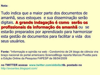 Nota: Tudo indica que a maior parte dos documentos de amanhã, seus estoques  e sua disseminação serão digitais.  A grande indagação é como  serão os profissionais da informação de amanhã  ou  se estarão preparados por aprendizado para harmonizar esta gestão de documentos para facilitar a vida  dos seus usuários. Fonte:  "Informação e opinião na web - Condomínio de 24 blogs de ciência vira braço nacional do portal americano ScienceBlogs reporta Marcos Pivetta para a Edição Online da Pesquisa FAPESP de 08/04/2009 no TWITTER acesse   www.twitter.com/aldoibct tb. postado no    http://avoantes.blogspot.com/ 