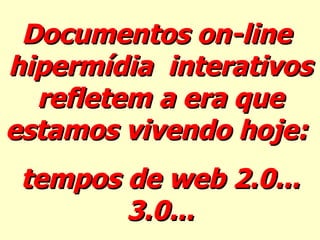 Documentos on-line  hipermídia  interativos refletem a era que estamos vivendo hoje:  tempos de web 2.0... 3.0... 