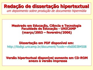 Redação de dissertação hipertextual um depoimento sobre produção de documento hipermídia Mestrado em Educação, Ciência e Tecnologia   Faculdade de Educação - UNICAMP  (março/2003 – fevereiro/2006) Dissertação em PDF disponível em:   http://libdigi.unicamp.br/document/?code=vtls000384508 Versão hipertextual disponível somente em CD-ROM anexo à versão impressa   