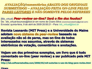 [Bib_virtual]  Peer-review on-line? Será o fim dos feudos? ‏ De:  bib_virtual-bounces@ibict.br em nome de Cicero Silva  (ciceroinaciodasilva@gmail.com)   Enviada: quinta-feira, 9 de abril de 2009 20:00:21 - Para:  [email_address] Revista Leonardo (MIT Press) e a Universidade do Maine adotam  novo sistema de peer-review  baseado na avaliação não só de pares, mas on-line de todos interessados nos assuntos, através de sistemas eletrônicos de votação, comentários e anotações.  Vejam um dos primeiros exemplos, um livro que é todo comentado on-line (peer review) a ser publicado pela MIT Press:  http://lab.softwarestudies.com/2008/05/mit-autoriza-o-uso-de-blog-para-reviso.html   Cicero   AVALIAÇÃO/comentários ABAIXO DOS ORIGINAIS SUBMETIDOS – AVALIAÇÃO FEITA ON-LINE PELOS  PARES LEITORES  E NÃO SOMENTE PELOS REFEREES 