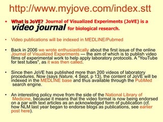 http://www.myjove.com/index.stt   What is JoVE?   Journal of Visualized Experiments (JoVE) is a  video journal   for biological research.   Video   publications   will   be   indexed  in MEDLINE/ Pubmed Back in 2006  we   wrote   enthusiastically  about the first issue of the online  Journal   of   Visualized   Experiments  — the aim of which is to publish video films of experimental work to help apply laboratory protocols. A "YouTube for test tubes", as  it  was   then   called . Since then JoVE has published more than 200 videos of laboratory procedures. Now (says  Nature,  4 Sept, p 13), the content of JoVE will be indexed in the  MEDLINE base  and thus available through the  PubMed  search engine.  An interesting policy move from the side of the  National   Library   of  Medicine , because it means that the video format is now being endorsed on a par with text articles as an acknowledged form of publication (cf. how NLM last year began to endorse blogs as publications, see  earlier   post   here ).  