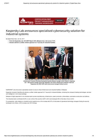 2/7/2017 Kaspersky Lab announces specialised cybersecurity solution for industrial systems | Digital News Asia
https://www.digitalnewsasia.com/business/kaspersky­lab­announces­specialised­cybersecurity­solution­industrial­systems 1/4
Kaspersky Lab announces specialised cybersecurity solution for
industrial systems
By Digital News Asia | Jan 24, 2017
From the Kaspersky Lab, ICS CERT Report 2016, Malaysia has a risk score of 15%
Solution delivers a unified, holistic approach to IT security for industrial facilities
 
(From left) APAC, Kaspersky Lab KICS presales manager Vineet Gupta; Kaspersky Lab Critical
Infrastructure Protection Business Development global presales manager Anton Shipulin; Kaspersky
Lab – SEA general manager Sylvia Ng; Kaspersky Lab Critical Infrastructure Protection head and
Kaspersky Lab APAC KICS senior key account manager Andrey Suvorov
 
KASPERSKY Lab announced a specialised solution to secure critical infrastructure and industrial facilities in Malaysia.
Kaspersky Industrial CyberSecurity delivers a unified, holistic approach to IT security for industrial facilities, combining the company’s leading technologies, services
and intelligence in one unique package.
Malaysia is highly dependent on its industrial sector across manufacturing, infrastructure, power production, photovoltaics, automative construction and defence.
The industrial sector contributed 36.8% or over a third of the country’s GDP in 2014 and employed 36% of the labour force in 2012
For perspective, cyber­attacks on industrial control systems are on the increase with 67% of information & operational technology managers finding the security
landscape to be critical, a 43% increase over 2015 findings.
 
 
