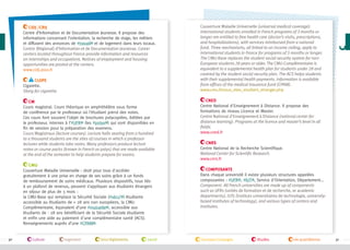 CIDJ /CRIJ
Centre d’Information et de Documentation Jeunesse. Il propose des
informations concernant l’orientation, la recherche de stage, les métiers
et diffusent des annonces de #travail et de logement dans leurs locaux.
Centre (Régional) d’Information et de Documentation Jeunesse. Career
centers located throughout France provide information and resources
on internships and occupations. Notices of employment and housing
opportunities are posted at the centers.
www.cidj.asso.fr
Clope
Cigarette.
Slang for cigarette.
CM
Cours magistral. Cours théorique en amphithéâtre sous forme
de conférence par le professeur où l’étudiant prend des notes.
Ces cours font souvent l’objet de brochures polycopiées, éditées par
le professeur, internes à l’#UFR (les #polys ) qui sont disponibles en
fin de session pour la préparation des examens.
Cours Magistraux (lecture courses). Lecture halls seating from a hundred
to a thousand students are the sites of courses in which a professor
lectures while students take notes. Many professors produce lecture
notes or course packs (known in French as polys) that are made available
at the end of the semester to help students prepare for exams.
CMU
Couverture Maladie Universelle : droit pour tous d'accéder
gratuitement à une prise en charge de ses soins grâce à un fonds
de remboursement de soins médicaux. Plusieurs dispositifs, tous liés
à un plafond de revenus, peuvent s’appliquer aux étudiants étrangers
en séjour de plus de 3 mois :
la CMU-Base qui remplace la Sécurité Sociale (#sécu’ ) étudiante
accessible au étudiants de + 28 ans non européens, la CMUComplémentaire, équivalent d’une #mutuelle , accessible aux
étudiants de - 28 ans bénéficiant de la Sécurité Sociale étudiante
et enfin une aide au paiement d'une complémentaire santé (ACS).
Renseignements auprès d’une #CPAM .

30

culture

logement

lois/règlements

santé

Couverture Maladie Universelle (universal medical coverage).
International students enrolled in French programs of 3 months or
longer are entitled to free health care (doctor’s visits, prescriptions,
and hospitalizations), with services reimbursed from a national
fund. Three mechanisms, all linked to an income ceiling, apply to
international students in France for programs of 3 months or longer.
The CMU-Base replaces the student social security system for nonEuropean students 28 years or older. The CMU-Complémentaire is
equivalent to a supplemental health plan for students under 28 and
covered by the student social security plan. The ACS helps students
with their supplemental health payments. Information is available
from offices of the medical insurance fund (CPAM).
www.cmu.fr/vous_etes_etudiant_etranger.php
CNED
Centre National d'Enseignement à Distance. Il propose des
formations de niveau Licence et Master.
Centre National d'Enseignement à Distance (national center for
distance learning). Programs at the licence and master’s level in all
fields.
www.cned.fr
CNRS
Centre National de la Recherche Scientifique.
National Center for Scientific Research.
www.cnrs.fr
Composante
Dans chaque université il existe plusieurs structures appelées
composantes : #UFR , #IUT , Service d'Orientation, Département...
Component. All French universities are made up of components
such as UFRs (unités de formation et de recherche, or academic
departments), IUTs (instituts universitaires de technologie, universitybased institutes of technology), and various types of centers and
institutes.

transport/voyages

études

vie quotidienne

31

 