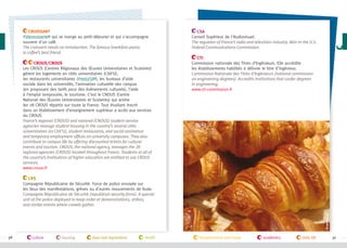 Croissant
#Viennoiserie qui se mange au petit-déjeuner et qui s'accompagne
souvent d'un café.
The croissant needs no introduction. The famous breakfast pastry
is coffee’s best friend.
CROUS/CNOUS
Les CROUS (Centres Régionaux des Œuvres Universitaires et Scolaires)
gèrent les logements en cités universitaires (Cité’U),
les restaurants universitaires (#resto’U ), les bureaux d’aide
sociale dans les universités, l’animation culturelle des campus
(en proposant des tarifs pour des évènements culturels), l’aide
à l’emploi temporaire, le tourisme. C’est le CNOUS (Centre
National des Œuvres Universitaires et Scolaires) qui anime
les 28 CROUS répartis sur toute la France. Tout étudiant inscrit
dans un établissement d’enseignement supérieur a accès aux services
du CROUS.
France’s regional (CROUS) and national (CNOUS) student-service
agencies manage student housing in the country’s several cités
universitaires (or Cité’U), student restaurants, and social assistance
and temporary employment offices on university campuses. They also
contribute to campus life by offering discounted tickets for cultural
events and tourism. CNOUS, the national agency, manages the 28
regional agencies (CROUS) located throughout France. Students at all of
the country’s institutions of higher education are entitled to use CROUS
services.
www.cnous.fr

CSA
Conseil Supérieur de l'Audiovisuel.
The regulator of France’s radio and television industry. Akin to the U.S.
Federal Communications Commission.
CTI
Commission nationale des Titres d’Ingénieurs. Elle accrédite
les établissements habilités à délivrer le titre d'ingénieur.
Commission Nationale des Titres d’Ingénieurs (national commission
on engineering degrees). Accredits institutions that confer degrees
in engineering.
www.cti-commission.fr

©campusfrance

CRS
Compagnie Républicaine de Sécurité. Force de police envoyée sur
les lieux des manifestations, grèves ou d’autres mouvements de foule.
Compagnie Républicaine de Sécurité (republican security force). A special
unit of the police deployed to keep order at demonstrations, strikes,
and similar events where crowds gather.

36

culture

housing

laws and regulations

health

transportation and travel

academics

daily life

37

 