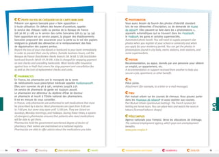 Pharmacies
En France, les pharmacies ont le monopole de la vente
de médicaments sous prescription médicale appelée #ordonnance .
Elles sont ouvertes de 9h à 19h, certaines jusqu’à 23h.
Un service de pharmacie de garde est toujours assuré.
Le pharmacien est détenteur du diplôme d’État de Docteur
en pharmacie et inscrit à l’Ordre national des pharmaciens.
Il est en mesure de vous conseiller.
In France, only pharmacies are authorized to sell medications that must
be prescribed by a doctor. Most pharmacies are open from 9:00 am
to 7:00 pm, but some stay open until 11:00 pm. They are closed on
Sundays, Monday mornings, and holidays. During these times, a system
of emergency pharmacies ensures that patients who need medications
will be able to get them.
Pharmacists hold the government-sanctioned degree of doctor of
pharmacy; their names are maintained on a national registry.
Pharmacists are able to offer advice about the medications you take.

80

culture

housing

laws and regulations

health

Photomaton
Vous aurez besoin de fournir des photos d’identité standard
lors de vos démarches d’inscription, ou de demande de #carte
de séjour . Elles peuvent se faire dans les « photomatons »,
appareils automatiques qui se trouvent dans les #mairies ,
le #métro , les gares et certains supermarchés.
Automated photo booth. You will need to supply passport-size
photos when you register at your school or university and when
you apply for your residency permit. You can get the photos in
photomatons found in city halls, metro stations, train stations, and
some supermarkets.
Piston
Recommandation, ou appui, donnés par une personne pour obtenir
un emploi, un appartement, etc.
A recommendation or support received from another to help you
secure a job, apartment, or other benefit.
PJ
Pièce jointe.
Attachment (for example, to a letter or e-mail message).
PMU
Pari mutuel urbain sur les courses de chevaux. Vous pouvez parier
dans les #bureaux de tabacs et aussi assister aux courses.
Pari Mutuel Urbain (parimutuel betting). The French system for
betting on horse races. You can place bets and watch the races in
tabacs (licensed tobacco shops).

p/q

Perte ou vol de chéquier ou de carte bancaire
Prévenir son agence bancaire pour « faire opposition »
à toute utilisation. En dehors des heures d’ouverture, appeler
le service des chèques volés ou perdus de la Banque de France
(08 36 68 32 08) ou le service des cartes bancaires (08 03 39 39 39).
Faire opposition est un service payant, la plupart des établissements
bancaires proposent des assurances pour la perte ou le vol des papiers
intégrant la gratuité des démarches et le remboursement des frais
de régularisation des papiers perdus.
Report the loss of your checkbook or bankcard to your bank immediately
in order to prevent their use by others. Outside business hours, call the
Banque de France (lost/stolen checks branch: 08 36 68 32 08; lost/stolen
bankcard branch: 08 03 39 39 39). A fee is charged for stopping payment
on lost checks and cancelling bankcards. Most banks offer insurance
against loss or theft that covers the stop-payment and cancellation fee
as well as the cost of replacement checks and cards.

Pôle Emploi
Agence nationale pour l’emploi. Verse les allocations de chômage.
The national employment agency, which pays out unemployment
benefits.
www.pole-emploi.fr

transportation and travel

academics

daily life

81

 
