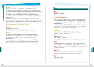 RSA
Revenu de solidarité active. Prestation destinée à assurer à
des personnes sans ressources ou disposant de faibles ressources,
un niveau minimum de revenu. Une personne de nationalité étrangère
âgée d'au moins 25 ans peut prétendre au bénéfice du revenu
de solidarité (RSA) si elle remplit certaines conditions de séjour
en France, ainsi qu'un ensemble d'autres conditions (lieu de résidence,
ressources, ...).
Revenu de Solidarité Active (guaranteed minimum income). The RSA
ensures that very poor people receive at least some income for food and
basic necessities. Foreigners aged 25 or older may be eligible for the RSA
if they meet certain conditions pertaining to residency and resources.
http://vosdroits.service-public.fr/N19775.xhtml
RSVP
Répondez s'il vous plaît.
RSVP. A response is requested. Literally, “please respond.”
RTT
Réduction du temps de travail. Le jour de RTT est une journée
de repos qu'une entreprise donne à son salarié afin de compenser
un temps de travail qui excède les 35 heures hebdomadaires
règlementaires.
Réduction du Temps de Travail (compensatory time). The RTT is a day off
that an employer gives an employee to compensate the employee
for having worked more than 35 hours in a week, the legal limit.

s
S1/S2
Semestre 1/Semestre 2.
Semester 1/ Semester 2.
Saisonnier (emploi)
Type de #job (petit boulot) qui se déroule pendant une période
fixe, comme par exemple les vendanges en septembre-octobre,
les emplois dans les stations de ski en hiver, ou dans les stations
balnéaires en été.
Seasonal employment. A job that lasts for a set period of time, such
as harvest work in September and October, ski resorts in the winter,
and spas in the summer. Popular with students.
SAMU
Service Ambulancier d’Aide Médicale Urgente (tél. 15).
Emergency Medical Service (tel. 15).
SdB – SdE
Salle de bain – Salle d’eau.
Bathroom. Abbreviation used in rental advertisements and notices.
SCD
Centre commun de la documentation, présent dans les #BU .
Service Commun de la Documentation (literally, common document
service). The core of the university library, open to all members of the
academic community.
SCUIO
Service commun universitaire d'information et d'orientation.
Academic and career advising service (in the universities).
SDF
Sans domicile fixe.
Homeless.

90

91

 