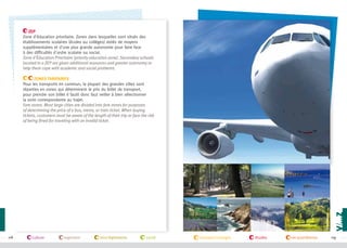 ZEP
Zone d'éducation prioritaire. Zones dans lesquelles sont situés des
établissements scolaires (écoles ou collèges) dotés de moyens
supplémentaires et d'une plus grande autonomie pour faire face
à des difficultés d'ordre scolaire ou social.
Zone d'Éducation Prioritaire (priority education zone). Secondary schools
located in a ZEP are given additional resources and greater autonomy to
help them cope with academic and social problems.

©campusfrance

Zones tarifaires
Pour les transports en commun, la plupart des grandes villes sont
réparties en zones qui déterminent le prix du billet de transport,
pour prendre son billet il fautil donc faut veiller à bien sélectionner
la zone correspondante au trajet.
Fare zones. Most large cities are divided into fare zones for purposes
of determining the price of a bus, metro, or train ticket. When buying
tickets, customers must be aware of the length of their trip or face the risk
of being fined for traveling with an invalid ticket.

118

culture

logement

lois/règlements

santé

transport/voyages

études

vie quotidienne

119

 