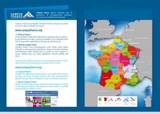 Campus France, agence française pour la
promotion de l’enseignement supérieur,
l’accueil et la mobilité internationale.
Campus France accompagne l’étudiant tout au long de son projet
et de son séjour d’études en France

Dublin

Hambourg

MER DU NORD

Manchester

IRLANDE

Berlin
Amsterdam

R O YA U M E - U N I

 Vivre en France
Le site présente toutes les informations pratiques liées au séjour :
la vie étudiante, se loger, s’assurer, travailler, la vie culturelle, sportive et associative, apprendre le français, le coût de la vie…
 Alumni Campus France
Campus France vous accompagnera aussi après votre séjour
d'études en proposant de rejoindre le réseau d'anciens étudiants
internationaux ayant réalisé tout ou partie de leurs études en
France. Rendez-vous sur notre plateforme internet dédiée dès
2014 !

La Haye

PAYS-BAS
Rotterdam

Londres
Dunkerque

MANCHE

PICARDIE
Compiègne

HAUTE
Le Havre NORMANDIE
Caen

Rouen

BASSE
NORMANDIE

Brest
BRETAGNE
Rennes
Lorient

Paris
ÎLE-DEFRANCE

Le Mans

Tours

Nantes

Luxembourg

Lisbonne

Albi

SUISSE

Lyon

MIDI-PYRÉNÉES

Grenoble
RHÔNE ALPES

REUNION

GUYANE

MARTINIQUE

BasseTerre

Turin

I TA L I E

PROVENCE
ALPES
Nîmes
Nice
Montpellier Avignon CÔTE D’AZUR
Cannes
Aix-en-Provence

Marseille

Toulon

MER
MEDITÉRRANÉE

Cayenne
Fort-de
France

Milan

Chambéry

Barcelone
Saint-Denis

AUTRICHE

Zurich

Alès

E S PA G N E

Madrid

Munich

Mulhouse

FRANCHECOMTÉ

SaintÉtienne

AUVERGNE

Perpignan

Porto

PORTUGAL

ClermontFerrand

Limoges
LIMOUSIN

Toulouse

Pau

Stuttgart

Vichy

AQUITAINE

Biarritz

Besançon

Dijon

CENTRE

Bordeaux

 Alumni Campus France
At the end of the stay you’ll be welcome to join the alumni network
of international students who studied in France. Meet on specific
online platform available in 2014.

Strasbourg

Troyes

L
R AN
O G
U U
SS E
IL DO
LO C
N

 Living in France
The Web site offers practical tips for your stay: student life in France,
housing, insurance, working, culture, sport and special-interest
groups, learning French, finding housing, cost of living, and more.

Metz

E
GN
PA E Nancy
N
AM
CH DEN
LORRAINE
AR

BOURGOGNE

La Rochelle
POITOU
CHARENTES
Royan

OCÉAN
AT L A N T I Q U E

Pragu

REPU
TCH

LUXEMBOURG

Reims

Poitiers

www.campusfrance.org

ALLEMAGNE

Orléans

PAYS
DE LA LOIRE
Angers

Campus France offers assistance to international student at every
step of the way for preparing a successful stay in France.

Bruxelles

Calais
Lille
NORD-PASBELGIQUE
DE-CALAIS
Valenciennes
Amiens Arras

ALS
ACE

www.campusfrance.org

Pointeà-Pitre

GUADELOUPE

Papeete
Faa’a
POLYNÉSIE
FRANCAISE

Nouméa

NOUVELLECALÉDONIE

CORSE

Bastia
CORSE

Corte
Ajaccio

Rome

 