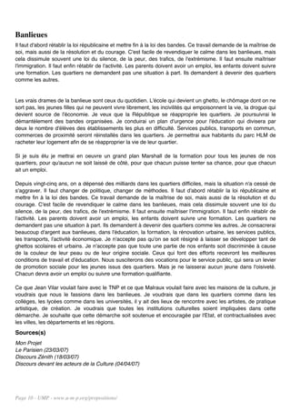 Banlieues
Il faut d'abord rétablir la loi républicaine et mettre fin à la loi des bandes. Ce travail demande de la maîtrise de
soi, mais aussi de la résolution et du courage. C'est facile de revendiquer le calme dans les banlieues, mais
cela dissimule souvent une loi du silence, de la peur, des trafics, de l'extrémisme. Il faut ensuite maîtriser
l'immigration. Il faut enfin rétablir de l'activité. Les parents doivent avoir un emploi, les enfants doivent suivre
une formation. Les quartiers ne demandent pas une situation à part. Ils demandent à devenir des quartiers
comme les autres.


Les vrais drames de la banlieue sont ceux du quotidien. L'école qui devient un ghetto, le chômage dont on ne
sort pas, les jeunes filles qui ne peuvent vivre librement, les incivilités qui empoisonnent la vie, la drogue qui
devient source de l'économie. Je veux que la République se réapproprie les quartiers. Je poursuivrai le
démantèlement des bandes organisées. Je conduirai un plan d'urgence pour l'éducation qui divisera par
deux le nombre d'élèves des établissements les plus en difficulté. Services publics, transports en commun,
commerces de proximité seront réinstallés dans les quartiers. Je permettrai aux habitants du parc HLM de
racheter leur logement afin de se réapproprier la vie de leur quartier.

Si je suis élu je mettrai en oeuvre un grand plan Marshall de la formation pour tous les jeunes de nos
quartiers, pour qu'aucun ne soit laissé de côté, pour que chacun puisse tenter sa chance, pour que chacun
ait un emploi.

Depuis vingt-cinq ans, on a dépensé des milliards dans les quartiers difficiles, mais la situation n'a cessé de
s'aggraver. Il faut changer de politique, changer de méthodes. Il faut d'abord rétablir la loi républicaine et
mettre fin à la loi des bandes. Ce travail demande de la maîtrise de soi, mais aussi de la résolution et du
courage. C'est facile de revendiquer le calme dans les banlieues, mais cela dissimule souvent une loi du
silence, de la peur, des trafics, de l'extrémisme. Il faut ensuite maîtriser l'immigration. Il faut enfin rétablir de
l'activité. Les parents doivent avoir un emploi, les enfants doivent suivre une formation. Les quartiers ne
demandent pas une situation à part. Ils demandent à devenir des quartiers comme les autres. Je consacrerai
beaucoup d'argent aux banlieues, dans l'éducation, la formation, la rénovation urbaine, les services publics,
les transports, l'activité économique. Je n'accepte pas qu'on se soit résigné à laisser se développer tant de
ghettos scolaires et urbains. Je n'accepte pas que toute une partie de nos enfants soit discriminée à cause
de la couleur de leur peau ou de leur origine sociale. Ceux qui font des efforts recevront les meilleures
conditions de travail et d'éducation. Nous susciterons des vocations pour le service public, qui sera un levier
de promotion sociale pour les jeunes issus des quartiers. Mais je ne laisserai aucun jeune dans l'oisiveté.
Chacun devra avoir un emploi ou suivre une formation qualifiante.

Ce que Jean Vilar voulait faire avec le TNP et ce que Malraux voulait faire avec les maisons de la culture, je
voudrais que nous le fassions dans les banlieues. Je voudrais que dans les quartiers comme dans les
collèges, les lycées comme dans les universités, il y ait des lieux de rencontre avec les artistes, de pratique
artistique, de création. Je voudrais que toutes les institutions culturelles soient impliquées dans cette
démarche. Je souhaite que cette démarche soit soutenue et encouragée par l'Etat, et contractualisées avec
les villes, les départements et les régions.
Sources(s)
Mon Projet
Le Parisien (23/03/07)
Discours Zénith (18/03/07)
Discours devant les acteurs de la Culture (04/04/07)




Page 10 - UMP - www.u-m-p.org/propositions/
 
