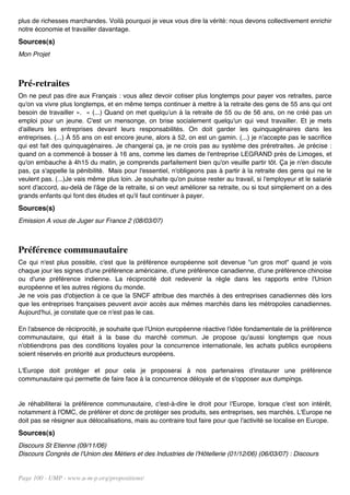 plus de richesses marchandes. Voilà pourquoi je veux vous dire la vérité: nous devons collectivement enrichir
notre économie et travailler davantage.
Sources(s)
Mon Projet



Pré-retraites
On ne peut pas dire aux Français : vous allez devoir cotiser plus longtemps pour payer vos retraites, parce
qu'on va vivre plus longtemps, et en même temps continuer à mettre à la retraite des gens de 55 ans qui ont
besoin de travailler ». « (...) Quand on met quelqu'un à la retraite de 55 ou de 56 ans, on ne créé pas un
emploi pour un jeune. C'est un mensonge, on brise socialement quelqu'un qui veut travailler. Et je mets
d'ailleurs les entreprises devant leurs responsabilités. On doit garder les quinquagénaires dans les
entreprises. (...) À 55 ans on est encore jeune, alors à 52, on est un gamin. (...) je n'accepte pas le sacrifice
qui est fait des quinquagénaires. Je changerai ça, je ne crois pas au système des préretraites. Je précise :
quand on a commencé à bosser à 16 ans, comme les dames de l'entreprise LEGRAND près de Limoges, et
qu'on embauche à 4h15 du matin, je comprends parfaitement bien qu'on veuille partir tôt. Ça je n'en discute
pas, ça s'appelle la pénibilité. Mais pour l'essentiel, n'obligeons pas à partir à la retraite des gens qui ne le
veulent pas. (...)Je vais même plus loin. Je souhaite qu'on puisse rester au travail, si l'employeur et le salarié
sont d'accord, au-delà de l'âge de la retraite, si on veut améliorer sa retraite, ou si tout simplement on a des
grands enfants qui font des études et qu'il faut continuer à payer.
Sources(s)
Emission A vous de Juger sur France 2 (08/03/07)



Préférence communautaire
Ce qui n'est plus possible, c'est que la préférence européenne soit devenue "un gros mot" quand je vois
chaque jour les signes d'une préférence américaine, d'une préférence canadienne, d'une préférence chinoise
ou d'une préférence indienne. La réciprocité doit redevenir la règle dans les rapports entre l'Union
européenne et les autres régions du monde.
Je ne vois pas d'objection à ce que la SNCF attribue des marchés à des entreprises canadiennes dès lors
que les entreprises françaises peuvent avoir accès aux mêmes marchés dans les métropoles canadiennes.
Aujourd'hui, je constate que ce n'est pas le cas.

En l'absence de réciprocité, je souhaite que l'Union européenne réactive l'idée fondamentale de la préférence
communautaire, qui était à la base du marché commun. Je propose qu'aussi longtemps que nous
n'obtiendrons pas des conditions loyales pour la concurrence internationale, les achats publics européens
soient réservés en priorité aux producteurs européens.

L'Europe doit protéger et pour cela je proposerai à nos partenaires d'instaurer une préférence
communautaire qui permette de faire face à la concurrence déloyale et de s'opposer aux dumpings.


Je réhabiliterai la préférence communautaire, c'est-à-dire le droit pour l'Europe, lorsque c'est son intérêt,
notamment à l'OMC, de préférer et donc de protéger ses produits, ses entreprises, ses marchés. L'Europe ne
doit pas se résigner aux délocalisations, mais au contraire tout faire pour que l'activité se localise en Europe.
Sources(s)
Discours St Etienne (09/11/06)
Discours Congrès de l'Union des Métiers et des Industries de l'Hôtellerie (01/12/06) (06/03/07) : Discours


Page 100 - UMP - www.u-m-p.org/propositions/
 