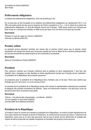 Cormeilles-en-Parisis (06/03/07)
Mon Projet



Prélèvements obligatoires
La baisse des prélèvements obligatoires, c'est une priorité pour moi.

On ne peut pas se dire Européen et se satisfaire de prélèvements obligatoires qui représentent 45,3 % du
PIB, soit quatre points de plus que la moyenne de l'Union européenne à 15. (...) Si on réduit de 4 points nos
prélèvements obligatoires, on rend 68 milliards d'euros aux Français : 2000 euros rendus aux Français par
foyer et par an, y compris les retraités, et 4900 euros par foyer si on s'en tient à la France qui travaille.
Sources(s)
Emission A vous de Juger sur France 2 (08/03/07)
Interview Le Monde (23/01/07)



Premier enfant
Je souhaite qu'une allocation familiale soit versée dès le premier enfant parce que le premier enfant
représente une charge très lourde pour les jeunes couples qui sont au début de leur carrière professionnelle,
qui souvent enchaînent les petits boulots et sont confrontés à la précarité.
Sources(s)
Discours Cormeilles-en-Parisis (06/03/07)



Président
Pour redonner vraiment aux Français confiance dans la politique et leurs représentants, il faut fixer des
objectifs clairs, s'engager sur des résultats et rendre régulièrement compte aux Français de leur réalisation.
Le président de la République devra demain gouverner.

Je proposerai pour le président de la République deux mandats, pas un de plus. Parce que j'estime que
l'énergie que l'on met à durer, on ne la met pas à faire.

Je souhaite que le président de la République puisse venir devant la représentation nationale pour présenter
et expliquer ses grandes orientations de défense. Dans une démocratie moderne, il ne peut pas y avoir de
domaines dont nous ne puissions pas parler.
Sources(s)
Tribune « Une démocratie irréprochable » (Le Monde - 9/03/07)
J'ai une question à vous poser (5/02/07)
Journée UMP de la Défense (07/03/07)



Président de la République
Je limiterai à deux le nombre de mandats du président de la République. Je rendrai compte régulièrement de
mon action devant les Français et devant le Parlement. Je renforcerai les pouvoirs de celui-ci, notamment de
l'opposition, parce que je ne veux pas gouverner seul et que je pense qu'une démocratie se protège des
risques de dérive lorsqu'elle est capable d'organiser et d'accepter ses propres contre-pouvoirs.


Page 101 - UMP - www.u-m-p.org/propositions/
 