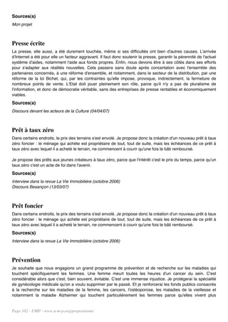 Sources(s)
Mon projet



Presse écrite
La presse, elle aussi, a été durement touchée, même si ses difficultés ont bien d'autres causes. L'arrivée
d'Internet a été pour elle un facteur aggravant. Il faut donc soutenir la presse, garantir la pérennité de l'actuel
système d'aides, notamment l'aide aux fonds propres. Enfin, nous devons être à ses côtés dans ses efforts
pour s'adapter aux réalités nouvelles. Cela passera sans doute après concertation avec l'ensemble des
partenaires concernés, à une réforme d'ensemble, et notamment, dans le secteur de la distribution, par une
réforme de la loi Bichet, qui, par les contraintes qu'elle impose, provoque, indirectement, la fermeture de
nombreux points de vente. L'Etat doit jouer pleinement son rôle, parce qu'il n'y a pas de pluralisme de
l'information, et donc de démocratie véritable, sans des entreprises de presse rentables et économiquement
viables.
Sources(s)
Discours devant les acteurs de la Culture (04/04/07)



Prêt à taux zéro
Dans certains endroits, le prix des terrains s'est envolé. Je propose donc la création d'un nouveau prêt à taux
zéro foncier : le ménage qui achète est propriétaire de tout, tout de suite, mais les échéances de ce prêt à
taux zéro avec lequel il a acheté le terrain, ne commencent à courir qu'une fois le bâti remboursé.

Je propose des prêts aux jeunes créateurs à taux zéro, parce que l'intérêt c'est le prix du temps, parce qu'un
taux zéro c'est un acte de foi dans l'avenir.
Sources(s)
Interview dans la revue La Vie Immobilière (octobre 2006)
Discours Besançon (13/03/07)



Prêt foncier
Dans certains endroits, le prix des terrains s'est envolé. Je propose donc la création d'un nouveau prêt à taux
zéro foncier : le ménage qui achète est propriétaire de tout, tout de suite, mais les échéances de ce prêt à
taux zéro avec lequel il a acheté le terrain, ne commencent à courir qu'une fois le bâti remboursé.
Sources(s)
Interview dans la revue La Vie Immobilière (octobre 2006)



Prévention
Je souhaite que nous engagions un grand programme de prévention et de recherche sur les maladies qui
touchent spécifiquement les femmes. Une femme meurt toutes les heures d'un cancer du sein. C'est
considérable alors que c'est, bien souvent, évitable. C'est une immense injustice. Je protégerai la spécialité
de gynécologie médicale qu'on a voulu supprimer par le passé. Et je renforcerai les fonds publics consacrés
à la recherche sur les maladies de la femme, les cancers, l'ostéoporose, les maladies de la vieillesse et
notamment la maladie Alzheimer qui touchent particulièrement les femmes parce qu'elles vivent plus


Page 102 - UMP - www.u-m-p.org/propositions/
 