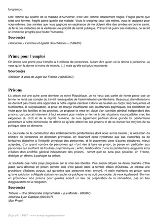 longtemps.

Une femme qui souffre de la maladie d'Alzheimer, c'est une femme doublement fragile. Fragile parce que
c'est une femme, fragile parce qu'elle est malade. Vous le craignez pour vos mères, vous le craignez pour
vous-mêmes. Les années que nous gagnons en espérance de vie doivent être des années en bonne santé.
Je ferai des maladies de la vieillesse une priorité de santé publique. Prévenir et guérir ces maladies, ce serait
un immense progrès pour toute l'humanité.
Sources(s)
Rencontre « Femmes et égalité des chances » (6/04/07)



Prime pour l'emploi
On donne une prime pour l'emploi à 8 millions de personnes. Autant dire qu'on ne la donne à personne. Je
veux qu'on la donne à moins de monde, (...) mais qu'elle soit plus importante.
Sources(s)
Emission A vous de Juger sur France 2 (08/03/07)



Prisons
La prison est une autre zone d'ombre de notre République. Je ne veux pas parler de honte parce que ce
terme ne rend pas compte du travail remarquable de l'administration pénitentiaire. Beaucoup d'améliorations
ne doivent pas moins être apportées à notre régime carcéral. Citons les fouilles au corps, trop fréquentes et
humiliantes, la surpopulation, la prise en charge insuffisante des souffrances psychiques, les conditions de
visite pour les familles et les proches. Je propose la mise en place d'un contrôle général indépendant des
prisons, qui pourrait intervenir à tout moment pour mettre un terme à des situations incompatibles avec les
exigences du droit et de la dignité humaine. Je suis également partisan d'une grande loi pénitentiaire
permettant à notre démocratie de définir ce qu'elle attend de ses prisons et de se donner les moyens de sa
politique dans ce domaine.

La poursuite de la construction des établissements pénitentiaires dont nous avons besoin ; la réduction du
nombre de personnes en détention provisoire, en réservant cette hypothèse aux cas d'atteintes ou de
tentatives d'atteinte à l'intégrité physique des personnes, et le placement dans d'autres structures, mieux
adaptées, d'un grand nombre de personnes qui n'ont rien à faire en prison, je pense en particulier aux
personnes qui souffrent de troubles psychiatriques ; enfin, l'élaboration d'une loi pénitentiaire exigeante et la
création d'un contrôle général indépendant des prisons, feront qu'il ne sera plus possible, en France,
d'obliger un détenu à partager sa cellule.

Je souhaite que notre pays progresse sur la voie des libertés. Plus aucun citoyen ne devra craindre d'être
placé sans défense en prison comme cela s'est passé dans la terrible affaire d'Outreau. Je créerai une
procédure d'habeas corpus, qui garantira que personne n'est envoyé, ni main maintenu en prison sans
qu'une juridiction collégiale statuant en audience publique ne se soit prononcée. Je veux également réformer
en profondeur nos prisons pour qu'elles soient un lieu de préparation de la réinsertion, pas un lieu
d'aggravation de la relégation.
Sources(s)
Tribune « Une démocratie irréprochable » (Le Monde - 9/03/07)
Interview Lyon Capitale (05/04/07)
Mon Projet




Page 103 - UMP - www.u-m-p.org/propositions/
 