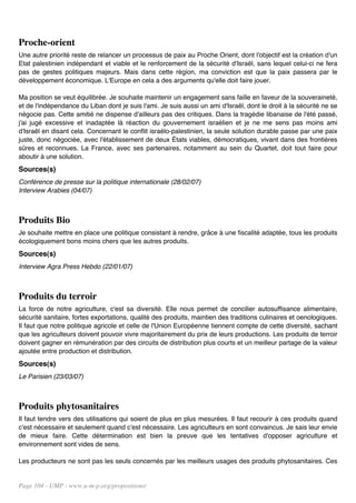 Proche-orient
Une autre priorité reste de relancer un processus de paix au Proche Orient, dont l'objectif est la création d'un
Etat palestinien indépendant et viable et le renforcement de la sécurité d'Israël, sans lequel celui-ci ne fera
pas de gestes politiques majeurs. Mais dans cette région, ma conviction est que la paix passera par le
développement économique. L'Europe en cela a des arguments qu'elle doit faire jouer.

Ma position se veut équilibrée. Je souhaite maintenir un engagement sans faille en faveur de la souveraineté,
et de l'indépendance du Liban dont je suis l'ami. Je suis aussi un ami d'Israël, dont le droit à la sécurité ne se
négocie pas. Cette amitié ne dispense d'ailleurs pas des critiques. Dans la tragédie libanaise de l'été passé,
j'ai jugé excessive et inadaptée là réaction du gouvernement israélien et je ne me sens pas moins ami
d'Israël en disant cela. Concernant le conflit israélo-palestinien, la seule solution durable passe par une paix
juste, donc négociée, avec l'établissement de deux États viables, démocratiques, vivant dans des frontières
sûres et reconnues. La France, avec ses partenaires, notamment au sein du Quartet, doit tout faire pour
aboutir à une solution.
Sources(s)
Conférence de presse sur la politique internationale (28/02/07)
Interview Arabies (04/07)



Produits Bio
Je souhaite mettre en place une politique consistant à rendre, grâce à une fiscalité adaptée, tous les produits
écologiquement bons moins chers que les autres produits.
Sources(s)
Interview Agra Press Hebdo (22/01/07)



Produits du terroir
La force de notre agriculture, c'est sa diversité. Elle nous permet de concilier autosuffisance alimentaire,
sécurité sanitaire, fortes exportations, qualité des produits, maintien des traditions culinaires et oenologiques.
Il faut que notre politique agricole et celle de l'Union Européenne tiennent compte de cette diversité, sachant
que les agriculteurs doivent pouvoir vivre majoritairement du prix de leurs productions. Les produits de terroir
doivent gagner en rémunération par des circuits de distribution plus courts et un meilleur partage de la valeur
ajoutée entre production et distribution.
Sources(s)
Le Parisien (23/03/07)



Produits phytosanitaires
Il faut tendre vers des utilisations qui soient de plus en plus mesurées. Il faut recourir à ces produits quand
c'est nécessaire et seulement quand c'est nécessaire. Les agriculteurs en sont convaincus. Je sais leur envie
de mieux faire. Cette détermination est bien la preuve que les tentatives d'opposer agriculture et
environnement sont vides de sens.

Les producteurs ne sont pas les seuls concernés par les meilleurs usages des produits phytosanitaires. Ces


Page 104 - UMP - www.u-m-p.org/propositions/
 
