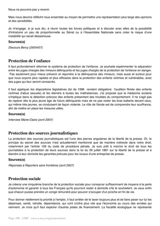 Nous ne pouvons pas y revenir.

Mais nous devons réfléchir tous ensemble au moyen de permettre une représentation plus large des opinions
et des sensibilités.

Je m'engage, si je suis élu, à réunir toutes les forces politiques et à discuter avec elles de la possibilité
d'introduire un peu de proportionnelle au Sénat ou à l'Assemblée Nationale sans créer le risque d'une
instabilité qui serait désastreuse.
Sources(s)
Discours Bercy (29/04/07)



Protection de l'enfance
Il faut profondément réformer le système de protection de l'enfance. Je souhaite expérimenter la séparation
entre les juges chargés des mineurs délinquants et les juges chargés de la protection de l'enfance en danger.
 Pas seulement pour mieux prévenir et répondre à la délinquance des mineurs, mais aussi et surtout pour
que nous soyons plus rapides et plus efficaces dans la protection des enfants victimes et vulnérables, avec
des juges qui leur seront consacrés.

Il faut appliquer les dispositions législatives (loi de 1998 rendant obligatoire l'audition filmée des enfants
victimes d'abus sexuels) et les étendre à toutes les maltraitances. J'ai proposé que la médecine scolaire
s'implique dans la détection précoce des enfants présentant des troubles du comportement. Il ne s'agit pas
de repérer dès le plus jeune âge de futurs délinquants mais de ne pas rester les bras ballants devant ceux,
qui même très jeunes, se conduisent de façon violente. Le rôle de l'école est de comprendre leur souffrance,
afin de mettre en place les mesures utiles.
Sources(s)
Interview Marie-Claire (avril 2007)



Protection des sources journalistiques
La protection des sources journalistiques est l'une des pierres angulaires de la liberté de la presse. Or, le
principe du secret des sources n'est actuellement mentionné que de manière indirecte dans notre droit,
notamment par l'article 109 du code de procédure pénale. Je suis prêt à inscrire le droit de tous les
journalistes à la protection de leurs sources dans la loi du 29 juillet 1881 sur la liberté de la presse et à
étendre à leur domicile les garanties prévues pour les locaux d'une entreprise de presse.
Sources(s)
Réponses à Reporters sans frontières (avril 2007)



Protection sociale
Je créerai une cinquième branche de la protection sociale pour consacrer suffisamment de moyens à la perte
d'autonomie et garantir à tous les Français qu'ils pourront rester à domicile s'ils le souhaitent. Je veux enfin
que chacun puisse prendre un congé rémunéré pour pouvoir s'occuper d'un proche en fin de vie.

Pour donner réellement la priorité à l'emploi, il faut arrêter de le taxer toujours plus et de faire peser sur lui les
dépenses, santé, retraite, dépendance, qui vont croître plus vite que l'économie au cours des années qui
viennent. Je crois qu'il faut explorer d'autres pistes de financement. La fiscalité écologique ne représente


Page 106 - UMP - www.u-m-p.org/propositions/
 