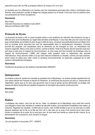aujourd'hui que 2,9% du PIB, je propose d'élever ce niveau à 5% en 5 ans.

Je souhaite que l'on réfléchisse à la manière dont les importations pourraient être mises à contribution pour
financer notre protection sociale et alléger les charges pesant sur le travail. Il faut que nous en parlions avec
nos partenaires de l'Union européenne.
Sources(s)
Mon Projet
Interview Panorama du médecin (mars 2007)
Discours St Etienne (09/11/06)



Protocole de Kyoto
Le protocole de Kyoto a été un grand progrès même si ses ambitions de réduction des émissions de gaz à
effet de serre sont insuffisantes au regard des données scientifiques. Il nous faut aller plus loin avec les vingt
pays industrialisés qui émettent le plus de gaz à effet de serre. Je pense tout particulièrement aux Etats-Unis,
dont je souhaite qu'ils assument leur part de responsabilité dans le réchauffement climatique. L'Europe
pourrait leur proposer une coopération dans la recherche sur les énergies du futur, en mutualisant nos
moyens respectifs. Mais à mon sens la Chine, comme le Brésil, l'Inde et la Russie devront prendre toute leur
part dans la lutte pour le respect de l'environnement. Je crois aussi qu'il faut concilier les échanges avec le
respect de l'environnement. L'OMC doit intégrer cette question dans la négociation des accords
internationaux. Nous devrons veiller à ce que des mesures incitatives ou fiscales, comme une taxe carbone,
soient mises en place pour lutter contre le dumping environnemental, en particulier s'agissant de la lutte
contre le réchauffement climatique.
Sources(s)
Conférence de presse sur les relations internationales (28/02/07)



Quinquennat
Je limiterai à deux le nombre de mandats du président de la République. Je rendrai compte régulièrement de
mon action devant les Français et devant le Parlement. Je renforcerai les pouvoirs de celui-ci, notamment de
l'opposition, parce que je ne veux pas gouverner seul et que je pense qu'une démocratie se protège des
risques de dérive lorsqu'elle est capable d'organiser et d'accepter ses propres contre-pouvoirs.
Sources(s)
Mon projet



Radars
L'installation des radars, c'est moi qui l'ait eu, l'idée. Le président de la République nous avait fixé comme
une obligation d'avoir des résultats en matière de sécurité routière, et la demande d'installation des radars, je
l'assume. Regardez les résultats, 10 000 tués en moins, c'est 10 000 familles à qui on ne vient pas un matin
glauque expliquer que le fils ou la fille est mort. 50 % des tués sur la route n'ont commis qu'un seul crime,
croiser un assassin de la route. Ils n'y sont pour rien, ils sont avec leur famille au volant de leur voiture, ils ne
demandaient rien à personne, et ils croisent un dingue.
Sources(s)
J'ai une question à vous poser (TF1 - 5/02/07)




Page 107 - UMP - www.u-m-p.org/propositions/
 