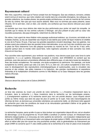 Rayonnement culturel
Mon rêve, aujourd'hui, c'est que la France compte hors de l'hexagone. Que ses créateurs, écrivains, artistes
soient connus et reconnus, que notre création soit vivante dans les universités étrangères, les colloques, les
grandes collections, les musées phares, les grands projets architecturaux, au sein du marché de l'art comme
de celui du cinéma. Non pas que nous soyons absents. Mais nous ne sommes pas assez présents, assez
influents. On le sent bien, c'est un élan, une volonté, une confiance que nous devons retrouver pour peser
vraiment.
Je souhaite que nous nous dotions des relais les plus performants pour porter cet esprit de conquête. Je
souhaite que le réseau de nos centres culturels à l'étranger, soit plus présent et plus actif au coeur des
nouvelles puissances, des pays émergents, notamment du côté de l'Asie.

De même, il est urgent de mieux fédérer notre paysage audiovisuel extérieur, qui, là encore, est éclaté en de
multiples chaînes, au lieu de rassembler ses moyens et ses talents pour porter de façon moderne et crédible
la voix de la France. Et puis, il faut que nos grandes expositions circulent davantage. Que nos galeries, nos
artistes soient plus présents dans les grandes foires internationales, ce qui est l'une des conditions pour que
la place de Paris redevienne l'une des plaques tournantes du marché de l'art. Tout est lié. Il faut, enfin,
exporter partout dans le monde notre savoir-faire, notre ingénierie culturelle et faire connaître nos chefs
d'oeuvre en tous lieux.

Pour accroître notre rayonnement, pour renforcer nos positions, nous devons aussi jouer avec force la carte
européenne. Il y a un système d'éducation européen à inventer, dont ERASMUS ne contient que les
prémices, avec des parcours universitaires effectués dans différents pays, et cela dans toutes les disciplines.
Avec des écoles européennes. Par exemple, une école européenne du patrimoine. Par exemple, une école
européenne du cinéma, parce que cela a du sens. Et il y a, bien sûr, une culture européenne à faire vivre,
avec le développement des coproductions cinématographiques et audiovisuelles, avec la circulation des
oeuvres et des artistes, des aides massives à la traduction, des grandes manifestations et expositions
itinérantes et la multiplication d'institutions comme la Villa Médicis ou la Casa Vélasquez dans les grandes
nations d'Europe.
Sources(s)
Discours devant les acteurs de la Culture (04/04/07)



Recherche
Je ferai des sciences du vivant une priorité de notre recherche. (...) J'investirai massivement dans la
formation, dans la recherche (...) Nous investirons dans la recherche sur les technologies propres.
(...)L'enseignement supérieur et la recherche seront pour moi une priorité absolue. Leurs moyens seront
portés au même niveau que dans les pays les plus en pointe sur le sujet, mais cela s'accompagnera de
réformes de fond. Je donnerai aux universités volontaires une autonomie réelle. Je réformerai notre appareil
de recherche pour créer les conditions de travail et de rémunération permettant d'attirer et de garder les
meilleurs enseignants et chercheurs.


La recherche française, parce qu'elle n'a pas su faire évoluer son organisation depuis 60 ans, est en situation
de décrochage. La loi de programme du 18 avril 2006 a constitué un premier sursaut, en introduisant deux
éléments indispensables à un renouveau de notre système de recherche : une évaluation indépendante (par
le biais de L'AERES) et un financement selon une logique de projet (grâce à l'ANR). J'entends poursuivre cet
effort et même aller plus loin durant les cinq prochaines années, avec la généralisation du financement par
projet (l'ANR ne concerne que 6 % des crédits publics de la recherche] et la mise en place d'une évaluation


Page 108 - UMP - www.u-m-p.org/propositions/
 