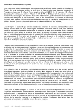 systématique dans l'ensemble du système.

Nous n'avons pas aujourd'hui les moyens financiers de relever le défi de la bataille mondiale de l'intelligence.
Pendant les cinq prochaines années, je ferai donc de l'augmentation des dépenses consacrées à
l'enseignement supérieur [5 milliards d'euros supplémentaires d'ici 2012) et à [a recherche (15 milliards
d'euros supplémentaires, pour atteindre l'objectif de 3 % du PIB en 2012) une priorité. Avec ces nouveaux
financements, accompagnés des réformes structurelles indispensables, j'entends notamment revaloriser les
carrières des enseignants et des chercheurs, grâce à des rémunérations plus élevées et davantage
modulées selon le mérite, des responsabilités supplémentaires pour les chercheurs, même jeunes, qui ont
fait leurs preuves, et des moyens plus importants pour travailler (laboratoires bien équipés].


Le secteur privé ne représente que la moitié des dépenses nationales de recherche. Mon objectif est qu'il en
atteigne les deux tiers d'ici 2012. J'encouragerai notamment l'innovation dans les PME, dont l'effort de
recherche est proportionnellement le plus faible, en renforçant le crédit impôt-recherche, en leur réservant
une partie des crédits publics de recherche et en ratifiant le protocole de Londres sur le brevet européen.
Dans La continuité de La politique des pôles de compétitivité, je favoriserai les liens entre le secteur privé et
les autres acteurs de l'innovation afin d accroître la circulation du savoir et de multiplier les créations
d'entreprises issues du monde de la recherche (en considérant par exemple comme zone franche fiscale les
incubateurs d'entreprise dans les universités).


L'évotution de notre société exige plus de transparence, plus de participation et plus de responsabilité dans
la définition et la conduite des politiques publiques, y compris ce Iles relatives à l'enseignement supérieur et à
la recherche. Je veux renforcer le rôle du Parlement, notamment pour le contrôle de la mise en oeuvre des
politiques gouvernementales. J'entends consulter, avant toute réforme importante, les citoyens et les
personnes intéressées par la réforme. Cela vaudra notamment pour la réforme de l'enseignement supérieur
et de La recherche. Je souhaite la création d'un comité erwironnemental d'éthique, ayant la même crédibilité,
la même notoriété, la même indépendance, que le Comité national d'éthique afin que Les citoyens puissent
être éclairés sur les grandes questions posées par la recherche scientifique en matière environ-nementale.
C'est ainsi que nous pourrons concilier le principe de précaution et l'idéal de progrès. À l'université, [es
scientifiques auront également un rôle central une fois la réforme de la gouveerrance achevée : les
chercheurs et les enseignants-chercheurs auront une place beaucoup plus importante dans les conseils
d'administration.

Nous persistons dans le financement récurrent des structures de recherche, alors que les pays les plus
dynamiques fonctionnent selon une logique de projets. Nous persistons à laisser nos universités à la
périphérie de l'effort de recherche, alors que nos partenaires placent les leurs au centre. Nous continuons à
enfermer nos universités dans un carcan centralisé pendant que les universités de tous nos concurrents
fonctionnent de manière autonome et libre. Face au risque de décrochage scientifique et technologique, les
réformes sont une priorité. Je transformerai donc nos grands organismes de recherche en agences de
moyens, chargées de sélectionner et financer des équipes de recherche pour des projets à durée
déterminée. Je renforcerai la gouvernance des universités et je donnerai à celles qui le souhaitent un statut
d'autonomie réelle afin qu'elles disposent de tous les moyens nécessaires pour se développer et réussir.


Le défi, c'est de mettre notre pays en situation de tirer le meilleur parti des multiples nouveaux services et
usages que le très haut débit et l'internet mobile rendront possibles. Il est majeur. La recherche et l'innovation
en sont le coeur. En augmentant le budget de l'enseignement supérieur de 50% en cinq ans et l'effort de
recherche de 40%, j'ai l'ambition de leur en donner les moyens. Je ferai d'internet l'une des quatre ou cinq
priorités de la recherche nationale et je favoriserai la création d'incubateurs d'entreprises dans les
universités, qui seront alors considérées comme des zones franches.




Page 109 - UMP - www.u-m-p.org/propositions/
 