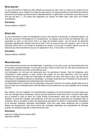 Beau-parent
Je veux reconnaître la réalité des liens affectifs qui peuvent se créer entre un enfant et le conjoint de son
parent biologique, par la création d'un statut du beau-parent. Ce statut permettra de reconnaître des droits et
des devoirs aux adultes qui élèvent dans le désintéressement, la générosité, la tendresse, des enfants qui ne
sont pas les leurs. (...) Ce statut sera applicable aux couples de même sexe, mais aussi aux familles
recomposées.
Sources(s)
Discours Nantes (15/03/07)



Bénévolat
Je veux transmettre la valeur de l'engagement et pour cela valoriser le bénévolat, un bénévolat régulier, qui
n'est pas synonyme d'incompétence ou d'amateurisme. Je propose qu'une année de bénévolat dans une
association ou dans un club donne droit à un stage de formation gratuit ; que 20 heures de bénévolat
effectuées régulièrement chaque mois donne droit à 10% de points en plus aux examens ; que 10 ans de
bénévolat donne droit à une année de cotisations de retraite. Je veux que la société valorise ceux qui se
dévouent pour elle et sanctionne ceux qui ne respectent ni la loi, ni les autres, ni eux-même.
Sources(s)
Discours Nantes (15/03/07)



Biocarburants
Il faut résolument se tourner vers les bioénergies. L'agriculture a une carte à jouer, car les biocarburants sont
de nouveaux marchés solvables. Il ne faut pas non plus oublier la forêt, pour son rôle dans la production de
chaleur ou d'électricité, et la lutte contre l'effet de serre.
Les bioénergies, ce n'est pas une découverte pour les agriculteurs français. Cela fait longtemps qu'ils
s'intéressent à cette question et qu'ils montent des projets. Ce qu'il faut aujourd'hui, c'est une volonté
politique forte pour que l'usage des bioénergies se répande vite dans notre pays et pour que des filières
innovantes et compétitives puissent se développer. Je propose notamment que la fiscalité sur les produits et
comportements écologiques soit systématiquement moins élevée.
Les bioénergies sont un moyen pour les agriculteurs de pouvoir retrouver de la valeur ajoutée. Mais ils ne le
pourront que s'ils s'investissent dans l'aval des filières et qu'ils obtiennent une juste répartition de la richesse
produite.

Mon objectif, c'est que l'adoption de comportements respectueux de l'environnement ne coûte jamais plus
cher aux ménages et aux entreprises, mais au contraire qu'elle leur coûte moins cher. C'est pour cette raison
que je propose la mise en place d'un crédit d'impôt environnement, allant bien au-delà des dispositifs
existants, au profit des ménages, des entreprises et de tous les autres organismes qui investissent dans la
recherche, dans la formation et dans des équipements permettant de réduire la consommation énergétique
et de favoriser l'utilisation d'énergies renouvelables. C'est pour cette raison également que je souhaite
détaxer les biocarburants, mais aussi donner des avantages spécifiques aux propriétaires de véhicules
propres, par exemple la gratuité du stationnement en ville.
Sources(s)
Interview Le Mag Cultures (février 2007)
Réponses CGPME




Page 11 - UMP - www.u-m-p.org/propositions/
 