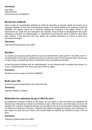 Sources(s)
Mon Projet
VRS (02-03/07)
tribune journal du net (20/04/07)



Recherche médicale
Dans le cadre de l'augmentation générale de l'effort de recherche, je souhaite doubler les moyens de la
recherche médicale au cours des cinq prochaines années. Il me paraît nécessaire de construire, à partir de
l'INSERM, une agence unique de la recherche médicale qui procédera à des appels d'offres et des
financements sur projet ainsi qu'à l'évaluation des résultats. Il faut favoriser le développement des jeunes
entreprises innovantes en biotechnologies, en dynamisant l'environnement fiscal et financier dans lequel
elles évoluent. Il faut enfin tout faire pour garder nos meilleurs chercheurs en France et attirer leurs
homologues étrangers.
Sources(s)
Interview Pharmaceutiques (mars 2007)



Récidive
Je souhaite qu'on créé des peines planchers pour les multirécidivistes, parce que 50 % des délits, c'est 5 %
des délinquants. Et celui qui ne comprend pas qu'on ne doit pas revenir 25 fois devant le même tribunal pour
la même chose, je souhaite qu'il soit puni sévèrement avec la certitude de la sanction.

Je veux des peines doublées pour les multirécidivistes. Je veux résoudre enfin le problème des mineurs. Le
mineur multirécidiviste de 16 à 18 ans sera puni comme un majeur.
Sources(s)
Emission A vous de Juger sur France 2 (08/03/07)



Redevance télé
Je ne suis pas pour l'augmentation de la redevance télé.
Sources(s)
Interview Télérama (14/02/07)



Réduction des émissions de gaz à effet de serre
Le changement climatique constitue un défi majeur de notre siècle. Si nous ne prenons pas rapidement les
décisions qui s'imposent pour réduire nos émissions de gaz à effet de serre, c'est notre propre survie qui est
menacée. Or, le secteur du bâtiment absorbe à lui seul près de 40% de la consommation française d'énergie,
loin devant les transports et l'industrie. L'utilisation des matériaux écologiques constitue, par conséquent, l'un
des moyens les plus sûrs pour réduire notre consommation et maîtriser nos émissions de gaz à effet de
serre.
Sources(s)
Interview Architecture Bois (avril 2007)


Page 110 - UMP - www.u-m-p.org/propositions/
 