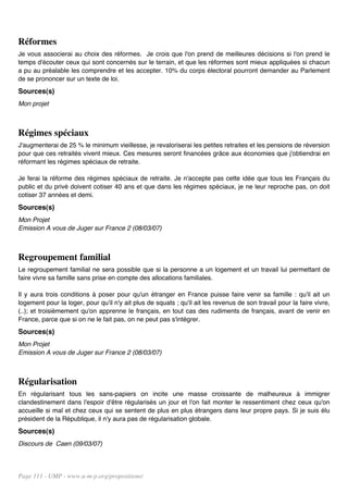 Réformes
Je vous associerai au choix des réformes. Je crois que l'on prend de meilleures décisions si l'on prend le
temps d'écouter ceux qui sont concernés sur le terrain, et que les réformes sont mieux appliquées si chacun
a pu au préalable les comprendre et les accepter. 10% du corps électoral pourront demander au Parlement
de se prononcer sur un texte de loi.
Sources(s)
Mon projet



Régimes spéciaux
J'augmenterai de 25 % le minimum vieillesse, je revaloriserai les petites retraites et les pensions de réversion
pour que ces retraités vivent mieux. Ces mesures seront financées grâce aux économies que j'obtiendrai en
réformant les régimes spéciaux de retraite.

Je ferai la réforme des régimes spéciaux de retraite. Je n'accepte pas cette idée que tous les Français du
public et du privé doivent cotiser 40 ans et que dans les régimes spéciaux, je ne leur reproche pas, on doit
cotiser 37 années et demi.
Sources(s)
Mon Projet
Emission A vous de Juger sur France 2 (08/03/07)



Regroupement familial
Le regroupement familial ne sera possible que si la personne a un logement et un travail lui permettant de
faire vivre sa famille sans prise en compte des allocations familiales.

Il y aura trois conditions à poser pour qu'un étranger en France puisse faire venir sa famille : qu'il ait un
logement pour la loger, pour qu'il n'y ait plus de squats ; qu'il ait les revenus de son travail pour la faire vivre,
(..); et troisièmement qu'on apprenne le français, en tout cas des rudiments de français, avant de venir en
France, parce que si on ne le fait pas, on ne peut pas s'intégrer.
Sources(s)
Mon Projet
Emission A vous de Juger sur France 2 (08/03/07)



Régularisation
En régularisant tous les sans-papiers on incite une masse croissante de malheureux à immigrer
clandestinement dans l'espoir d'être régularisés un jour et l'on fait monter le ressentiment chez ceux qu'on
accueille si mal et chez ceux qui se sentent de plus en plus étrangers dans leur propre pays. Si je suis élu
président de la République, il n'y aura pas de régularisation globale.
Sources(s)
Discours de Caen (09/03/07)




Page 111 - UMP - www.u-m-p.org/propositions/
 