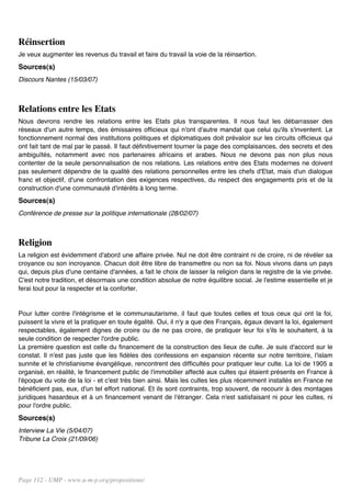 Réinsertion
Je veux augmenter les revenus du travail et faire du travail la voie de la réinsertion.
Sources(s)
Discours Nantes (15/03/07)



Relations entre les Etats
Nous devrons rendre les relations entre les Etats plus transparentes. Il nous faut les débarrasser des
réseaux d'un autre temps, des émissaires officieux qui n'ont d'autre mandat que celui qu'ils s'inventent. Le
fonctionnement normal des institutions politiques et diplomatiques doit prévaloir sur les circuits officieux qui
ont fait tant de mal par le passé. Il faut définitivement tourner la page des complaisances, des secrets et des
ambiguïtés, notamment avec nos partenaires africains et arabes. Nous ne devons pas non plus nous
contenter de la seule personnalisation de nos relations. Les relations entre des Etats modernes ne doivent
pas seulement dépendre de la qualité des relations personnelles entre les chefs d'Etat, mais d'un dialogue
franc et objectif, d'une confrontation des exigences respectives, du respect des engagements pris et de la
construction d'une communauté d'intérêts à long terme.
Sources(s)
Conférence de presse sur la politique internationale (28/02/07)



Religion
La religion est évidemment d'abord une affaire privée. Nul ne doit être contraint ni de croire, ni de révéler sa
croyance ou son incroyance. Chacun doit être libre de transmettre ou non sa foi. Nous vivons dans un pays
qui, depuis plus d'une centaine d'années, a fait le choix de laisser la religion dans le registre de la vie privée.
C'est notre tradition, et désormais une condition absolue de notre équilibre social. Je l'estime essentielle et je
ferai tout pour la respecter et la conforter.


Pour lutter contre l'intégrisme et le communautarisme, il faut que toutes celles et tous ceux qui ont la foi,
puissent la vivre et la pratiquer en toute égalité. Oui, il n'y a que des Français, égaux devant la loi, également
respectables, également dignes de croire ou de ne pas croire, de pratiquer leur foi s'ils le souhaitent, à la
seule condition de respecter l'ordre public.
La première question est celle du financement de la construction des lieux de culte. Je suis d'accord sur le
constat. Il n'est pas juste que les fidèles des confessions en expansion récente sur notre territoire, l'islam
sunnite et le christianisme évangélique, rencontrent des difficultés pour pratiquer leur culte. La loi de 1905 a
organisé, en réalité, le financement public de l'immobilier affecté aux cultes qui étaient présents en France à
l'époque du vote de la loi - et c'est très bien ainsi. Mais les cultes les plus récemment installés en France ne
bénéficient pas, eux, d'un tel effort national. Et ils sont contraints, trop souvent, de recourir à des montages
juridiques hasardeux et à un financement venant de l'étranger. Cela n'est satisfaisant ni pour les cultes, ni
pour l'ordre public.
Sources(s)
Interview La Vie (5/04/07)
Tribune La Croix (21/09/06)




Page 112 - UMP - www.u-m-p.org/propositions/
 