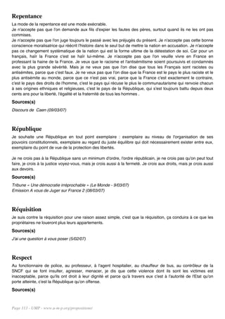 Repentance
La mode de la repentance est une mode exécrable.
Je n'accepte pas que l'on demande aux fils d'expier les fautes des pères, surtout quand ils ne les ont pas
commises.
Je n'accepte pas que l'on juge toujours le passé avec les préjugés du présent. Je n'accepte pas cette bonne
conscience moralisatrice qui réécrit l'histoire dans le seul but de mettre la nation en accusation. Je n'accepte
pas ce changement systématique de la nation qui est la forme ultime de la détestation de soi. Car pour un
français, haïr la France c'est se haïr lui-même. Je n'accepte pas que l'on veuille vivre en France en
professant la haine de la France. Je veux que le racisme et l'antisémitisme soient poursuivis et condamnés
avec la plus grande sévérité. Mais je ne veux pas que l'on dise que tous les Français sont racistes ou
antisémites, parce que c'est faux. Je ne veux pas que l'on dise que la France est le pays le plus raciste et le
plus antisémite au monde, parce que ce n'est pas vrai, parce que la France c'est exactement le contraire,
c'est le pays des droits de l'homme, c'est le pays qui récuse le plus le communautarisme qui renvoie chacun
à ses origines ethniques et religieuses, c'est le pays de la République, qui s'est toujours battu depuis deux
cents ans pour la liberté, l'égalité et la fraternité de tous les hommes .
Sources(s)
Discours de Caen (09/03/07)



République
Je souhaite une République en tout point exemplaire : exemplaire au niveau de l'organisation de ses
pouvoirs constitutionnels, exemplaire au regard du juste équilibre qui doit nécessairement exister entre eux,
exemplaire du point de vue de la protection des libertés.

Je ne crois pas à la République sans un minimum d'ordre, l'ordre républicain, je ne crois pas qu'on peut tout
faire, je crois à la justice voyez-vous, mais je crois aussi à la fermeté. Je crois aux droits, mais je crois aussi
aux devoirs.
Sources(s)
Tribune « Une démocratie irréprochable » (Le Monde - 9/03/07)
Emission A vous de Juger sur France 2 (08/03/07)



Réquisition
Je suis contre la réquisition pour une raison assez simple, c'est que la réquisition, ça conduira à ce que les
propriétaires ne loueront plus leurs appartements.
Sources(s)
J'ai une question à vous poser (5/02/07)



Respect
Au fonctionnaire de police, au professeur, à l'agent hospitalier, au chauffeur de bus, au contrôleur de la
SNCF qui se font insulter, agresser, menacer, je dis que cette violence dont ils sont les victimes est
inacceptable, parce qu'ils ont droit à leur dignité et parce qu'à travers eux c'est à l'autorité de l'Etat qu'on
porte atteinte, c'est la République qu'on offense.
Sources(s)


Page 113 - UMP - www.u-m-p.org/propositions/
 
