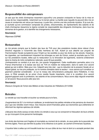 Discours Cormeilles-en-Parisis (06/03/07)



Responsabilité des entrepreneurs
Je sais que les chefs d'entreprise ressentent aujourd'hui une pression croissante en faveur de la mise en
cause de leur responsabilité, notamment sur le terrain pénal. La facilité avec laquelle ils peuvent être mis en
cause et condamnés est vécue par beaucoup, à juste titre, comme une très profonde injustice. Si je suis élu,
je souhaite qu'une commission composée de juristes, d'économistes, de représentants des salariés et de
chefs d'entreprise réexamine le régime complet de responsabilité des dirigeants d'entreprise, dans tous les
domaines de la gestion, et à identifier les changements nécessaires.
Sources(s)
Réponses CGPME



Restauration
Je n'ai jamais compris que la fixation des taux de TVA pour des prestations locales doive relever d'une
directive négociée à l'unanimité des Etats membres de l'UE. Autant je suis attaché aux progrès de
l'harmonisation fiscale européenne pour l'impôt sur les sociétés ou pour les droits sur les alcools, l'essence,
les cigarettes, qui manifestement impactent les échanges au sein de l'Union, autant je souhaite que la TVA
sur les prestations locales, telles que la restauration ou la rénovation de logements, revienne entièrement
dans le champ de notre compétence nationale, aussi tôt que possible.
J'entreprendrai ce combat si je suis élu, j'en prends l'engagement. Cette modification permettra alors à la
France d'harmoniser à la baisse ses taux de TVA en matière de restauration, dans le cadre d'un accord
global qui est à définir. Mais pour moi, l'objectif sera très clair : que la réduction de la pression fiscale ait un
impact global, sur les prix pratiqués, sur le nombre d'emplois dans le secteur - nous savons qu'il constitue un
gisement potentiel considérable - et sur le niveau des rémunérations pratiquées dans l'hôtellerie. A mes
yeux, si l'Etat accepte de se priver d'une recette fiscale importante, c'est à la condition d'un accord
gagnant-gagnant avec la profession, les salariés et les consommateurs. Nous avons déjà négocié ensemble
un tel accord. Nous pouvons aller plus loin.
Sources(s)
Discours Congrès de l'Union des Métiers et des Industries de l'Hôtellerie (01/12/06)



Retraites
Le retraité qui veut travailler et toucher sa retraite pourra le faire,

J'augmenterai de 25 % le minimum vieillesse, je revaloriserai les petites retraites et les pensions de réversion
pour que ces retraités vivent mieux. Ces mesures seront financées grâce aux économies que j'obtiendrai en
réformant les régimes spéciaux de retraite.

J'allouerai des droits sociaux et des droits à la retraite à ceux qui se consacrent à l'éducation de leurs enfants
ou qui s'occupent d'une personne handicapée.


Les droits des femmes sont fragiles et incomplets au moment de la retraite. Je veux parler de la pauvreté des
femmes âgées. Parce que derrière la pudeur et la réticence à en parler, se cachent d'immenses injustices.

L'injustice faite à celles qui ont travaillé toute leur vie aux côtés de leur mari et dont on a accepté pendant des


Page 114 - UMP - www.u-m-p.org/propositions/
 