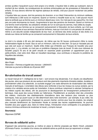 années qu'elles n'acquièrent aucun droit propre à la retraite. L'injustice faite à celles qui subissent, dans le
montant de leur retraite, les conséquences de carrières entrecoupées par les grossesses et l'éducation des
enfants. Si nous devons réformer les régimes spéciaux de retraite, c'est pour pouvoir revaloriser ces petites
retraites.
L'injustice faite aux veuves, dont les pensions de réversion, si ce n'était l'intervention du minimum vieillesse,
sont inférieures à 300 euros en moyenne. Quand un homme a travaillé toute sa vie, il doit pouvoir mourir
dans la certitude que sa femme aura un minimum décent pour vivre. Ce n'est pas le cas aujourd'hui. Ce n'est
pas une juste récompense du travail. J'augmenterai le taux des pensions de réversion. Quand un homme et
une femme vivent ensemble, les cotisations retraites de l'un ne sont pas les siennes, mais celles du couple.
L'injustice faites aux femmes qui se consacrent exclusivement à l'éducation de leurs enfants, qui n'ont pas
recours aux crèches et aux services d'accueil de l'enfance, mais qui n'ont droit ni à une pension de retraite, ni
même à une sécurité sociale indépendante de leur mari. Je donnerai des droits sociaux et des droits à la
retraite aux mères de famille qui se consacrent exclusivement à l'éducation de leurs enfants.


Le droit à la retraite à 60 ans doit demeurer, de même que les 35 heures continueront d'être la durée
hebdomadaire légale du travail. Que ce soit un minimum, cela me va très bien. Ce que je n'accepte pas est
que cela soit aussi un maximum. Quelle drôle d'idée que d'interdire aux Français de travailler plus pour
gagner plus. (...) La retraite, ce n'est pas un problème d'épargne mais de travail. Si cela vous intéresse de
travailler jusqu'à 70 ans et de partir ensuite en vacances plutôt qu'acheter un appartement pour vos
petits-enfants, c'est votre droit. Mais en travaillant davantage, vous contribuez à résoudre le problème de
l'équilibre des retraites.
Sources(s)
Mon Projet
Rencontre « Femmes et égalité des chances » (06/04/07)
Interview au journal Le Monde du 23 janvier 2007



Revalorisation du travail annuel
Le travail manuel et l'« intelligence de la main » sont encore trop dévalorisés. Il en résulte une désaffection
des jeunes, alors que plusieurs de ces secteurs sont des gisements importants d'emplois stables, durables et
profondément utiles à la collectivité. Je souhaite engager une vaste démarche de revalorisation des métiers
manuels et techniques. L'orientation des élèves sera renforcée à tous les niveaux du cursus scolaire, par la
création d'un véritable service public de l'orientation. Il devra contribuer notamment à valoriser l'entreprise et
les métiers auprès des élèves, afin de poursuivre le développement de l'enseignement professionnel et
technique, mais aussi des cursus fondés sur l'alternance. Parallèlement, je souhaite créer des universités
des métiers, c'est-à-dire des établissements d'excellence dans des secteurs plus manuels ou plus
techniques, mais qui jouent aussi un rôle déterminant dans notre économie : par exemple, le jeu vidéo, les
métiers d'art ou la gastronomie. S'agissant du pouvoir d'achat, comme pour tous les emplois, les emplois
plus manuels bénéficieront de l'exonération fiscale et sociale des heures supplémentaires. Ils pourront
travailler plus pour gagner plus. Dans le même temps, l'introduction d'une contrepartie à la perception de
revenus minimaux achèvera de revaloriser le travail, y compris manuel.
Sources(s)
Réponses CGPME



Revenu de solidarité active
S'agissant des personnes pauvres, je mettrai en place la réforme proposée par Martin Hirsch, président
d'Emmaüs France : la création d'un revenu de solidarité active au profit de ceux qui reprennent un emploi.


Page 115 - UMP - www.u-m-p.org/propositions/
 