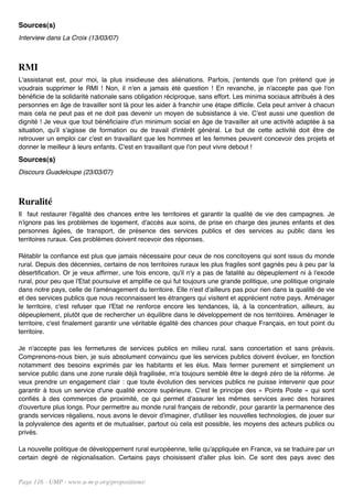 Sources(s)
Interview dans La Croix (13/03/07)



RMI
L'assistanat est, pour moi, la plus insidieuse des aliénations. Parfois, j'entends que l'on prétend que je
voudrais supprimer le RMI ! Non, il n'en a jamais été question ! En revanche, je n'accepte pas que l'on
bénéficie de la solidarité nationale sans obligation réciproque, sans effort. Les minima sociaux attribués à des
personnes en âge de travailler sont là pour les aider à franchir une étape difficile. Cela peut arriver à chacun
mais cela ne peut pas et ne doit pas devenir un moyen de subsistance à vie. C'est aussi une question de
dignité ! Je veux que tout bénéficiaire d'un minimum social en âge de travailler ait une activité adaptée à sa
situation, qu'il s'agisse de formation ou de travail d'intérêt général. Le but de cette activité doit être de
retrouver un emploi car c'est en travaillant que les hommes et les femmes peuvent concevoir des projets et
donner le meilleur à leurs enfants. C'est en travaillant que l'on peut vivre debout !
Sources(s)
Discours Guadeloupe (23/03/07)



Ruralité
Il faut restaurer l'égalité des chances entre les territoires et garantir la qualité de vie des campagnes. Je
n'ignore pas les problèmes de logement, d'accès aux soins, de prise en charge des jeunes enfants et des
personnes âgées, de transport, de présence des services publics et des services au public dans les
territoires ruraux. Ces problèmes doivent recevoir des réponses.

Rétablir la confiance est plus que jamais nécessaire pour ceux de nos concitoyens qui sont issus du monde
rural. Depuis des décennies, certains de nos territoires ruraux les plus fragiles sont gagnés peu à peu par la
désertification. Or je veux affirmer, une fois encore, qu'il n'y a pas de fatalité au dépeuplement ni à l'exode
rural, pour peu que l'Etat poursuive et amplifie ce qui fut toujours une grande politique, une politique originale
dans notre pays, celle de l'aménagement du territoire. Elle n'est d'ailleurs pas pour rien dans la qualité de vie
et des services publics que nous reconnaissent les étrangers qui visitent et apprécient notre pays. Aménager
le territoire, c'est refuser que l'Etat ne renforce encore les tendances, là, à la concentration, ailleurs, au
dépeuplement, plutôt que de rechercher un équilibre dans le développement de nos territoires. Aménager le
territoire, c'est finalement garantir une véritable égalité des chances pour chaque Français, en tout point du
territoire.

Je n'accepte pas les fermetures de services publics en milieu rural, sans concertation et sans préavis.
Comprenons-nous bien, je suis absolument convaincu que les services publics doivent évoluer, en fonction
notamment des besoins exprimés par les habitants et les élus. Mais fermer purement et simplement un
service public dans une zone rurale déjà fragilisée, m'a toujours semblé être le degré zéro de la réforme. Je
veux prendre un engagement clair : que toute évolution des services publics ne puisse intervenir que pour
garantir à tous un service d'une qualité encore supérieure. C'est le principe des « Points Poste » qui sont
confiés à des commerces de proximité, ce qui permet d'assurer les mêmes services avec des horaires
d'ouverture plus longs. Pour permettre au monde rural français de rebondir, pour garantir la permanence des
grands services régaliens, nous avons le devoir d'imaginer, d'utiliser les nouvelles technologies, de jouer sur
la polyvalence des agents et de mutualiser, partout où cela est possible, les moyens des acteurs publics ou
privés.

La nouvelle politique de développement rural européenne, telle qu'appliquée en France, va se traduire par un
certain degré de régionalisation. Certains pays choisissent d'aller plus loin. Ce sont des pays avec des


Page 116 - UMP - www.u-m-p.org/propositions/
 